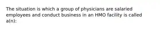 The situation is which a group of physicians are salaried employees and conduct business in an HMO facility is called a(n):