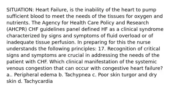 SITUATION: Heart Failure, is the inability of the heart to pump sufficient blood to meet the needs of the tissues for oxygen and nutrients. The Agency for Health Care Policy and Research (AHCPR) CHF guidelines panel defined HF as a clinical syndrome characterized by signs and symptoms of fluid overload or of inadequate tissue perfusion. In preparing for this the nurse understands the following principles: 17. Recognition of critical signs and symptoms are crucial in addressing the needs of the patient with CHF. Which clinical manifestation of the systemic venous congestion that can occur with congestive heart failure? a.. Peripheral edema b. Tachypnea c. Poor skin turgor and dry skin d. Tachycardia