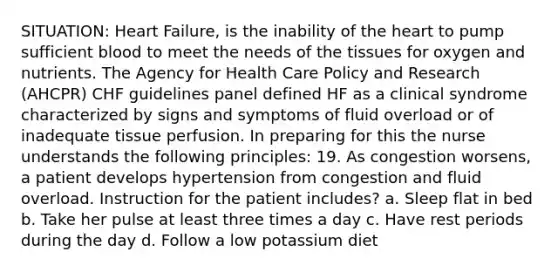 SITUATION: Heart Failure, is the inability of the heart to pump sufficient blood to meet the needs of the tissues for oxygen and nutrients. The Agency for Health Care Policy and Research (AHCPR) CHF guidelines panel defined HF as a clinical syndrome characterized by signs and symptoms of fluid overload or of inadequate tissue perfusion. In preparing for this the nurse understands the following principles: 19. As congestion worsens, a patient develops hypertension from congestion and fluid overload. Instruction for the patient includes? a. Sleep flat in bed b. Take her pulse at least three times a day c. Have rest periods during the day d. Follow a low potassium diet