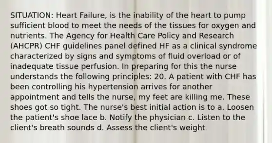 SITUATION: Heart Failure, is the inability of the heart to pump sufficient blood to meet the needs of the tissues for oxygen and nutrients. The Agency for Health Care Policy and Research (AHCPR) CHF guidelines panel defined HF as a clinical syndrome characterized by signs and symptoms of fluid overload or of inadequate tissue perfusion. In preparing for this the nurse understands the following principles: 20. A patient with CHF has been controlling his hypertension arrives for another appointment and tells the nurse, my feet are killing me. These shoes got so tight. The nurse's best initial action is to a. Loosen the patient's shoe lace b. Notify the physician c. Listen to the client's breath sounds d. Assess the client's weight