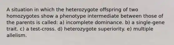 A situation in which the heterozygote offspring of two homozygotes show a phenotype intermediate between those of the parents is called: a) incomplete dominance. b) a single-gene trait. c) a test-cross. d) heterozygote superiority. e) multiple allelism.