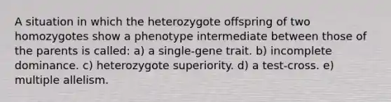 A situation in which the heterozygote offspring of two homozygotes show a phenotype intermediate between those of the parents is called: a) a single-gene trait. b) incomplete dominance. c) heterozygote superiority. d) a test-cross. e) multiple allelism.