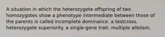 A situation in which the heterozygote offspring of two homozygotes show a phenotype intermediate between those of the parents is called incomplete dominance. a testcross. heterozygote superiority. a single-gene trait. multiple allelism.