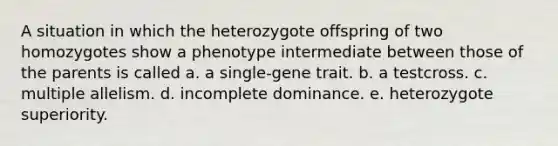 A situation in which the heterozygote offspring of two homozygotes show a phenotype intermediate between those of the parents is called a. a single-gene trait. b. a testcross. c. multiple allelism. d. incomplete dominance. e. heterozygote superiority.