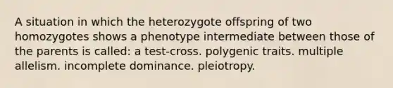 A situation in which the heterozygote offspring of two homozygotes shows a phenotype intermediate between those of the parents is called: a test-cross. polygenic traits. multiple allelism. incomplete dominance. pleiotropy.