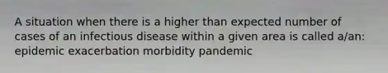 A situation when there is a higher than expected number of cases of an infectious disease within a given area is called a/an: epidemic exacerbation morbidity pandemic