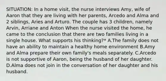 SITUATION: In a home visit, the nurse interviews Amy, wife of Aaron that they are living with her parents, Arcedo and Alma and 2 siblings, Aries and Arturo. The couple has 3 children, namely Arvin, Arriane and Anton When the nurse visited the home, he came to the conclusion that there are two families living in a single house. What supports his thinking?* A.The family does not have an ability to maintain a healthy home environment B.Amy and Alma prepare their own family's meals separately. C.Arcedo is not supportive of Aaron, being the husband of her daughter. D.Alma does not join in the conversation of her daughter and his husband.