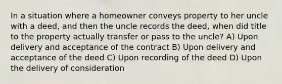 In a situation where a homeowner conveys property to her uncle with a deed, and then the uncle records the deed, when did title to the property actually transfer or pass to the uncle? A) Upon delivery and acceptance of the contract B) Upon delivery and acceptance of the deed C) Upon recording of the deed D) Upon the delivery of consideration