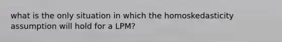 what is the only situation in which the homoskedasticity assumption will hold for a LPM?