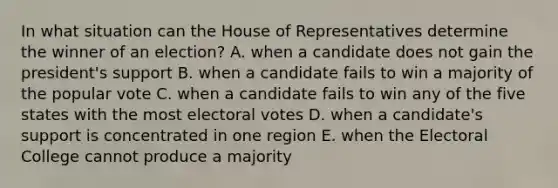 In what situation can the House of Representatives determine the winner of an election? A. when a candidate does not gain the president's support B. when a candidate fails to win a majority of the popular vote C. when a candidate fails to win any of the five states with the most electoral votes D. when a candidate's support is concentrated in one region E. when the Electoral College cannot produce a majority