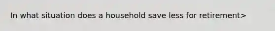 In what situation does a household save less for retirement>
