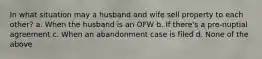 In what situation may a husband and wife sell property to each other? a. When the husband is an OFW b. If there's a pre-nuptial agreement c. When an abandonment case is filed d. None of the above