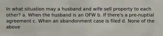 In what situation may a husband and wife sell property to each other? a. When the husband is an OFW b. If there's a pre-nuptial agreement c. When an abandonment case is filed d. None of the above