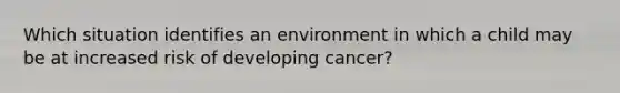 Which situation identifies an environment in which a child may be at increased risk of developing cancer?