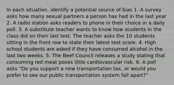 In each situation, identify a potential source of bias 1. A survey asks how many sexual partners a person has had in the last year 2. A radio station asks readers to phone in their choice in a daily poll. 3. A substitute teacher wants to know how students in the class did on their last test. The teacher asks the 10 students sitting in the front row to state their latest test score. 4. High school students are asked if they have consumed alcohol in the last two weeks. 5. The Beef Council releases a study stating that consuming red meat poses little cardiovascular risk. 6. A poll asks "Do you support a new transportation tax, or would you prefer to see our public transportation system fall apart?"