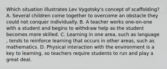 Which situation illustrates Lev Vygotsky's concept of scaffolding? A. Several children come together to overcome an obstacle they could not conquer individually. B. A teacher works one-on-one with a student and begins to withdraw help as the student becomes more skilled. C. Learning in one area, such as language , tends to reinforce learning that occurs in other areas, such as mathematics. D. Physical interaction with the environment is a key to learning, so teachers require students to run and play a great deal.