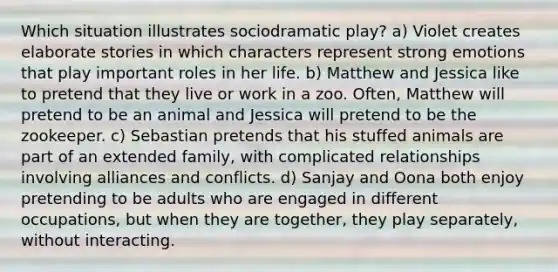 Which situation illustrates sociodramatic play? a) Violet creates elaborate stories in which characters represent strong emotions that play important roles in her life. b) Matthew and Jessica like to pretend that they live or work in a zoo. Often, Matthew will pretend to be an animal and Jessica will pretend to be the zookeeper. c) Sebastian pretends that his stuffed animals are part of an extended family, with complicated relationships involving alliances and conflicts. d) Sanjay and Oona both enjoy pretending to be adults who are engaged in different occupations, but when they are together, they play separately, without interacting.