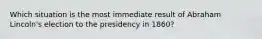 Which situation is the most immediate result of Abraham Lincoln's election to the presidency in 1860?