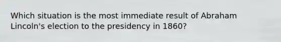 Which situation is the most immediate result of Abraham Lincoln's election to the presidency in 1860?