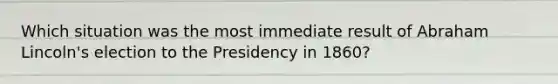 Which situation was the most immediate result of Abraham Lincoln's election to the Presidency in 1860?