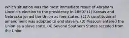 Which situation was the most immediate result of Abraham Lincoln's election to the presidency in 1860? (1) Kansas and Nebraska joined the Union as free states. (2) A constitutional amendment was adopted to end slavery. (3) Missouri entered the Union as a slave state. (4) Several Southern States seceded from the Union.