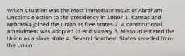 Which situation was the most immediate result of Abraham Lincoln's election to the presidency in 1860? 1. Kansas and Nebraska joined the Union as free states 2. A constitutional amendment was adopted to end slavery 3. Missouri entered the Union as a slave state 4. Several Southern States seceded from the Union