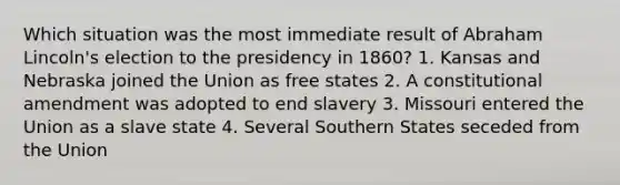 Which situation was the most immediate result of Abraham Lincoln's election to the presidency in 1860? 1. Kansas and Nebraska joined the Union as free states 2. A constitutional amendment was adopted to end slavery 3. Missouri entered the Union as a slave state 4. Several Southern States seceded from the Union