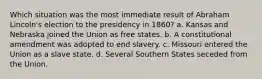 Which situation was the most immediate result of Abraham Lincoln's election to the presidency in 1860? a. Kansas and Nebraska joined the Union as free states. b. A constitutional amendment was adopted to end slavery. c. Missouri entered the Union as a slave state. d. Several Southern States seceded from the Union.