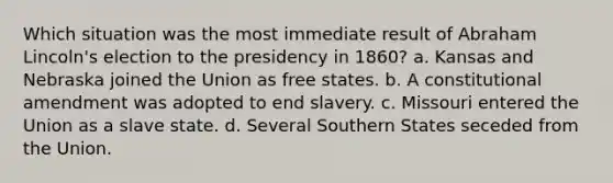 Which situation was the most immediate result of Abraham Lincoln's election to the presidency in 1860? a. Kansas and Nebraska joined the Union as free states. b. A constitutional amendment was adopted to end slavery. c. Missouri entered the Union as a slave state. d. Several Southern States seceded from the Union.