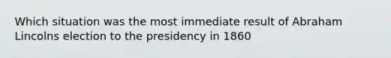 Which situation was the most immediate result of Abraham Lincolns election to the presidency in 1860