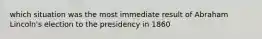 which situation was the most immediate result of Abraham Lincoln's election to the presidency in 1860