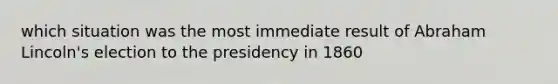 which situation was the most immediate result of Abraham Lincoln's election to the presidency in 1860