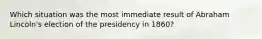 Which situation was the most immediate result of Abraham Lincoln's election of the presidency in 1860?