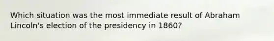 Which situation was the most immediate result of Abraham Lincoln's election of the presidency in 1860?