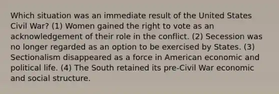 Which situation was an immediate result of the United States Civil War? (1) Women gained the right to vote as an acknowledgement of their role in the conflict. (2) Secession was no longer regarded as an option to be exercised by States. (3) Sectionalism disappeared as a force in American economic and political life. (4) The South retained its pre-Civil War economic and social structure.