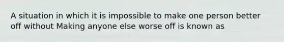 A situation in which it is impossible to make one person better off without Making anyone else worse off is known as