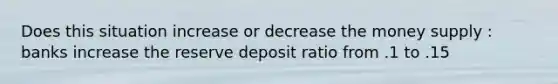 Does this situation increase or decrease the money supply : banks increase the reserve deposit ratio from .1 to .15