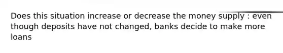 Does this situation increase or decrease the money supply : even though deposits have not changed, banks decide to make more loans