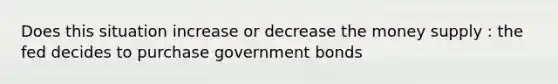 Does this situation increase or decrease the money supply : the fed decides to purchase government bonds