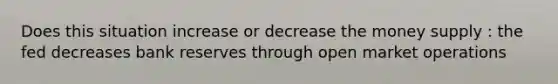 Does this situation increase or decrease the money supply : the fed decreases bank reserves through open market operations