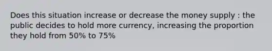 Does this situation increase or decrease the money supply : the public decides to hold more currency, increasing the proportion they hold from 50% to 75%