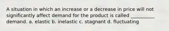 A situation in which an increase or a decrease in price will not significantly affect demand for the product is called __________ demand. a. elastic b. inelastic c. stagnant d. fluctuating