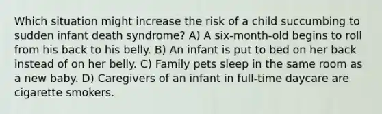 Which situation might increase the risk of a child succumbing to sudden infant death syndrome? A) A six-month-old begins to roll from his back to his belly. B) An infant is put to bed on her back instead of on her belly. C) Family pets sleep in the same room as a new baby. D) Caregivers of an infant in full-time daycare are cigarette smokers.