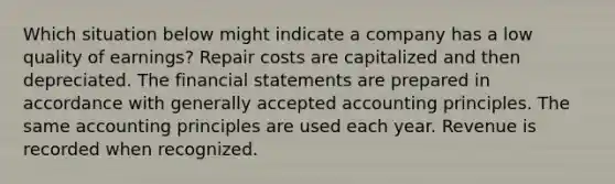 Which situation below might indicate a company has a low quality of earnings? Repair costs are capitalized and then depreciated. The <a href='https://www.questionai.com/knowledge/kFBJaQCz4b-financial-statements' class='anchor-knowledge'>financial statements</a> are prepared in accordance with <a href='https://www.questionai.com/knowledge/kwjD9YtMH2-generally-accepted-accounting-principles' class='anchor-knowledge'>generally accepted accounting principles</a>. The same accounting principles are used each year. Revenue is recorded when recognized.