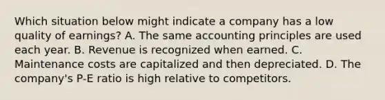 Which situation below might indicate a company has a low quality of earnings? A. The same accounting principles are used each year. B. Revenue is recognized when earned. C. Maintenance costs are capitalized and then depreciated. D. The company's P-E ratio is high relative to competitors.