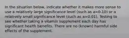 In the situation below, indicate whether it makes more sense to use a relatively large significance level (such as a=0.10) or a relatively small significance level (such as a=0.01). Testing to see whether taking a vitamin supplement each day has significant health benefits. There are no (known) harmful side effects of the supplement.