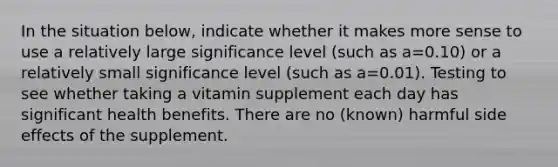 In the situation below, indicate whether it makes more sense to use a relatively large significance level (such as a=0.10) or a relatively small significance level (such as a=0.01). Testing to see whether taking a vitamin supplement each day has significant health benefits. There are no (known) harmful side effects of the supplement.