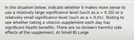 In the situation below, indicate whether it makes more sense to use a relatively large significance level (such as a = 0.10) or a relatively small significance level (such as a = 0.01). Testing to see whether taking a vitamin supplement each day has significant health benefits. There are no (known) harmful side effects of the supplement. A) Small B) Large