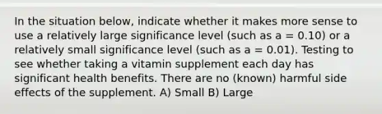 In the situation below, indicate whether it makes more sense to use a relatively large significance level (such as a = 0.10) or a relatively small significance level (such as a = 0.01). Testing to see whether taking a vitamin supplement each day has significant health benefits. There are no (known) harmful side effects of the supplement. A) Small B) Large