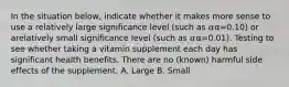 In the situation below, indicate whether it makes more sense to use a relatively large significance level (such as 𝛼α=0.10) or arelatively small significance level (such as 𝛼α=0.01). Testing to see whether taking a vitamin supplement each day has significant health benefits. There are no (known) harmful side effects of the supplement. A. Large B. Small